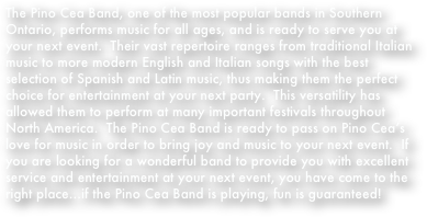 The Pino Cea Band, one of the most popular bands in Southern Ontario, performs music for all ages, and is ready to serve you at your next event.  Their vast repertoire ranges from traditional Italian music to more modern English and Italian songs with the best selection of Spanish and Latin music, thus making them the perfect choice for entertainment at your next party.  This versatility has allowed them to perform at many important festivals throughout North America.  The Pino Cea Band is ready to pass on Pino Cea’s love for music in order to bring joy and music to your next event.  If you are looking for a wonderful band to provide you with excellent service and entertainment at your next event, you have come to the right place…if the Pino Cea Band is playing, fun is guaranteed!
